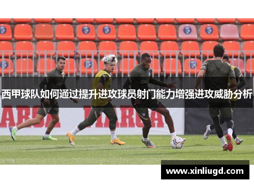西甲球队如何通过提升进攻球员射门能力增强进攻威胁分析